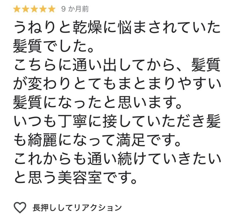 うねりと乾燥に悩まされていた髪質でした。
こちらに通い出してから髪質が変わり、とてもまとまりやすい髪質になったと思います。
いつも丁寧に接していただき髪も綺麗になって満足です。
これからも通い続けていきたいと思う美容室です。