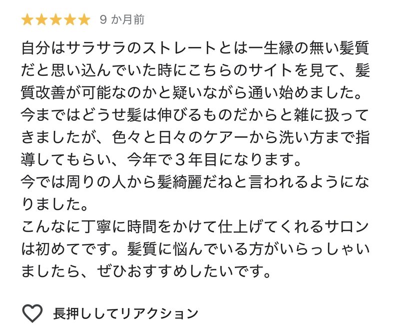 自分はサラサラのストレートとは一生縁の無い髪質だと思い込んでいた時にこちらのサイトを見て、髪質改善が可能なのかと疑いながら通い始めました。今まではどうせ髪は伸びるものだからと雑に扱ってきましたが、色々と日々のケアから洗い方まで指導してもらい、今年で3年目になります。
今では周りの人から髪綺麗だねと言われるようになりました。
こんなに丁寧に時間をかけて仕上げてくれるサロンは初めてです。
髪質に悩んでいる方がいらっしゃいましたら、ぜひおすすめしたいです。
