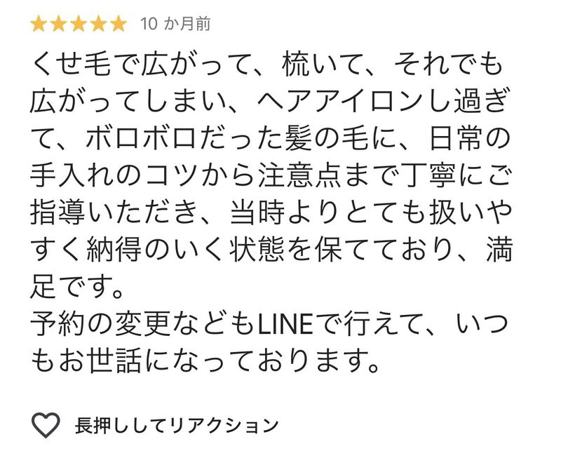 くせ毛で広がって、梳いて、それでも広がってしまい、ヘアアイロンしすぎて、ボロボロだった髪の毛に、日常の手入れのコツから注意点まで丁寧にご指導いただき、当時よりとても扱いやすく納得のいく状態を保てており、満足です。
予約の変更などもLINEで行えて、いつもお世話になっております。