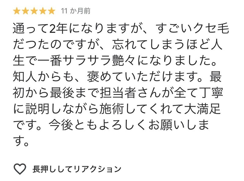 通って2年になりますが、すごいくせ毛だったのですが、忘れてしまうほど人生で一番サラサラツヤツヤになりました。知人からも褒めていただけます。
最初から最後まで担当者さんがすべて丁寧に説明しながら施術してくれて大満足です。
今後ともよろしくお願いします。