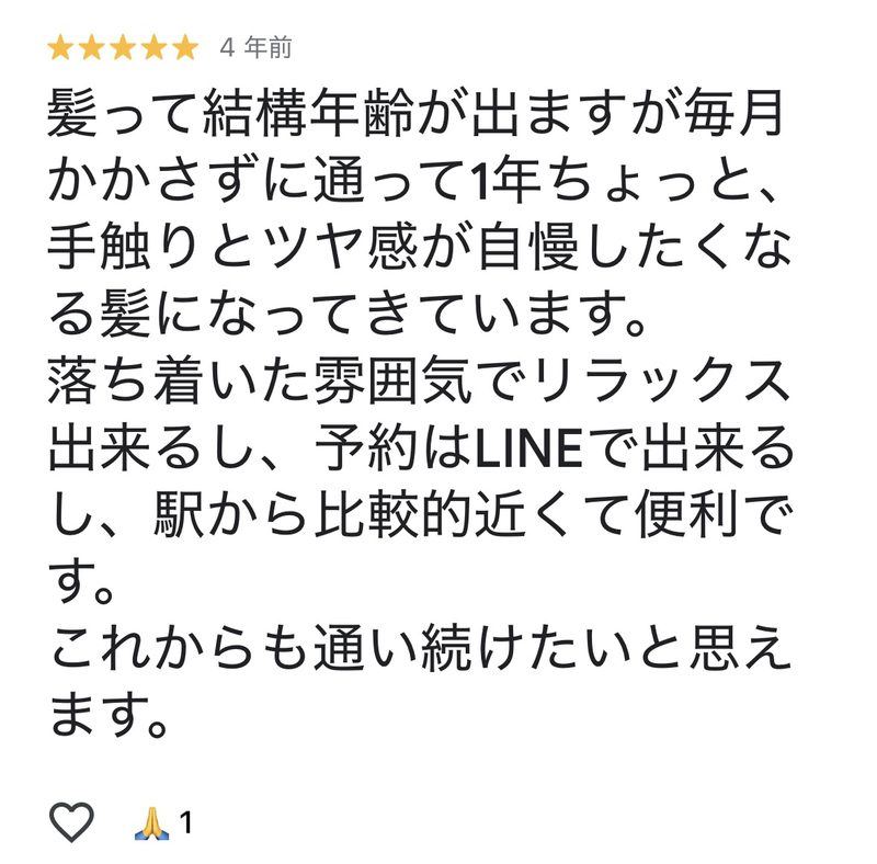 髪って結構年齢が出ますが毎月欠かさずに通って1年ちょっと、
手触りとツヤ感が自慢したくなる髪になってきています。
落ち着いた雰囲気でリラックスできるし、予約はラインで出来るし、駅から比較的近くて便利です。
これからも通い続けたいと思えます。