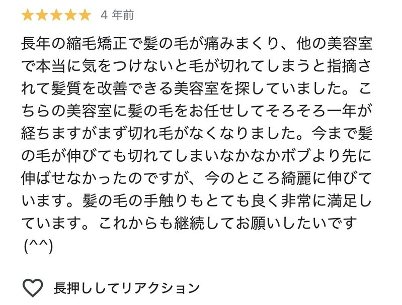 長年の縮毛矯正で髪の毛が痛みまくり、他の美容室で本当に気をつけないと毛が切れてしまうと指摘されて髪質を改善できる美容室を探していました。こちらの美容室に髪の毛をお任せしてそろそろ1年が経ちますがまず切れ毛がなくなりました。今まで髪の毛が伸びても切れてしまいなかなかボブより先に伸ばせなかったのですが、今のところきれいに伸びています。髪の毛の手触りもとてもよく非常に満足しています。これからも継続してお願いしたいです。